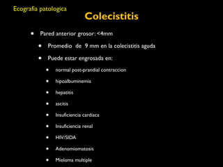 Colecistitis 
Ecografia patologica 
• Pared anterior grosor: <4mm 
• Promedio de 9 mm en la colecistitis aguda 
• Puede estar engrosada en: 
• normal post-prandial contraccion 
• hipoalbuminemia 
• hepatitis 
• ascitis 
• Insuficiencia cardiaca 
• Insuficiencia renal 
• HIV/SIDA 
• Adenomiomatosis 
• Mieloma multiple 
 