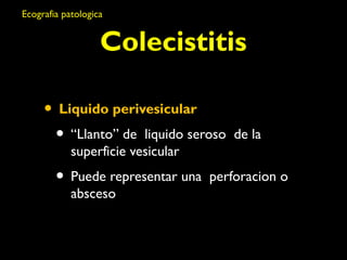 Ecografia patologica 
Colecistitis 
• Liquido perivesicular 
• “Llanto” de liquido seroso de la 
superficie vesicular 
• Puede representar una perforacion o 
absceso 
 