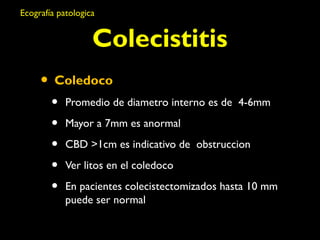 Ecografía patologica 
Colecistitis 
• Coledoco 
• Promedio de diametro interno es de 4-6mm 
• Mayor a 7mm es anormal 
• CBD >1cm es indicativo de obstruccion 
• Ver litos en el coledoco 
• En pacientes colecistectomizados hasta 10 mm 
puede ser normal 
 
