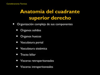 Consideraciones Tecnicas 
Anatomia del cuadrante 
superior derecho 
• Organización compleja de sus componentes 
• Organos solidos 
• Organos huecos 
• Vasculatura portal 
• Vasculatura sistémica 
• Tracto biliar 
• Visceras retroperitoneales 
• Visceras intraperitoneales 
 
