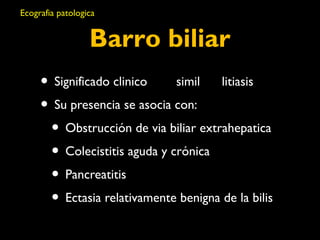 Ecografia patologica 
Barro biliar 
• Significado clinico simil litiasis 
• Su presencia se asocia con: 
• Obstrucción de via biliar extrahepatica 
• Colecistitis aguda y crónica 
• Pancreatitis 
• Ectasia relativamente benigna de la bilis 
 