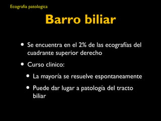 Ecografia patologica 
Barro biliar 
• Se encuentra en el 2% de las ecografías del 
cuadrante superior derecho 
• Curso clinico: 
• La mayoría se resuelve espontaneamente 
• Puede dar lugar a patología del tracto 
biliar 
 