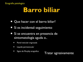 Ecografia patologica 
Barro biliar 
• Que hacer con el barro biliar? 
• Si es incidental: seguimiento 
• Si se encuentra en presencia de 
sintomatologia aguda o.. 
• Pared vesicular engrosada 
• Liquido perivesiccular 
• Signo de Murphy ecografico Tratar agresivamente 
 