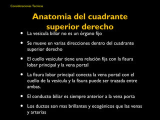 Consideraciones Tecnicas 
Anatomia del cuadrante 
superior derecho 
• La vesicula biliar no es un órgano fijo 
• Se mueve en varias direcciones dentro del cuadrante 
superior derecho 
• El cuello vesicular tiene una relación fija con la fisura 
lobar principal y la vena portal 
• La fisura lobar principal conecta la vena portal con el 
cuello de la vesicula y la fisura puede ser trazada entre 
ambas. 
• El conducto biliar es siempre anterior a la vena porta 
• Los ductos son mas brillantes y ecogénicos que las venas 
y arterias 
 