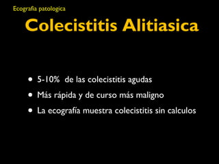 Ecografia patologica 
Colecistitis Alitiasica 
• 5-10% de las colecistitis agudas 
• Más rápida y de curso más maligno 
• La ecografía muestra colecistitis sin calculos 
 