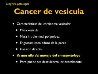 Ecografia patologica 
Cancer de vesicula 
• Caracteristicas del carcinoma vesicular 
• Masa vesicula 
• Masa intraluminal polipoidea 
• Engrosamiento difuso de la pared 
• Invasión directa 
• Va mas alla del manejo del emergentologo 
• Pero puede ser descubierto incidentalmente 
 