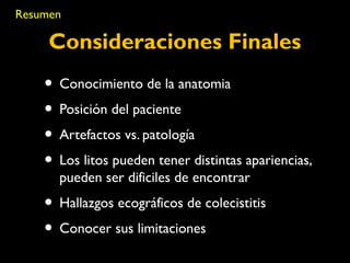 Resumen 
Consideraciones Finales 
• Conocimiento de la anatomia 
• Posición del paciente 
• Artefactos vs. patología 
• Los litos pueden tener distintas apariencias, 
pueden ser dificiles de encontrar 
• Hallazgos ecográficos de colecistitis 
• Conocer sus limitaciones 
 