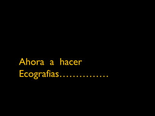 Ahora a hacer 
Ecografias…………… 
 