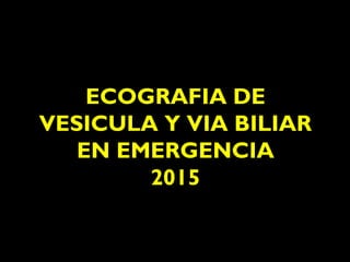 ECOGRAFIA DE
VESICULA Y VIA BILIAR
EN EMERGENCIA
2015
 
