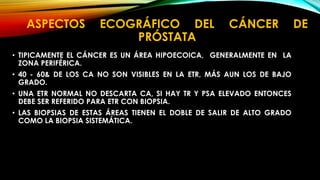 ASPECTOS ECOGRÁFICO DEL CÁNCER DE 
PRÓSTATA 
• TIPICAMENTE EL CÁNCER ES UN ÁREA HIPOECOICA, GENERALMENTE EN LA 
ZONA PERIFÉRICA. 
• 40 - 60& DE LOS CA NO SON VISIBLES EN LA ETR, MÁS AUN LOS DE BAJO 
GRADO. 
• UNA ETR NORMAL NO DESCARTA CA, SI HAY TR Y PSA ELEVADO ENTONCES 
DEBE SER REFERIDO PARA ETR CON BIOPSIA. 
• LAS BIOPSIAS DE ESTAS ÁREAS TIENEN EL DOBLE DE SALIR DE ALTO GRADO 
COMO LA BIOPSIA SISTEMÁTICA. 
 