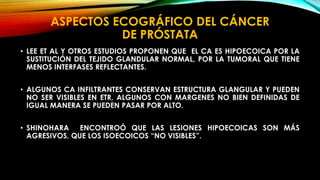 ASPECTOS ECOGRÁFICO DEL CÁNCER 
DE PRÓSTATA 
• LEE ET AL Y OTROS ESTUDIOS PROPONEN QUE EL CA ES HIPOECOICA POR LA 
SUSTITUCIÓN DEL TEJIDO GLANDULAR NORMAL, POR LA TUMORAL QUE TIENE 
MENOS INTERFASES REFLECTANTES. 
• ALGUNOS CA INFILTRANTES CONSERVAN ESTRUCTURA GLANGULAR Y PUEDEN 
NO SER VISIBLES EN ETR, ALGUNOS CON MARGENES NO BIEN DEFINIDAS DE 
IGUAL MANERA SE PUEDEN PASAR POR ALTO. 
• SHINOHARA ENCONTROÓ QUE LAS LESIONES HIPOECOICAS SON MÁS 
AGRESIVOS, QUE LOS ISOECOICOS “NO VISIBLES”. 
 