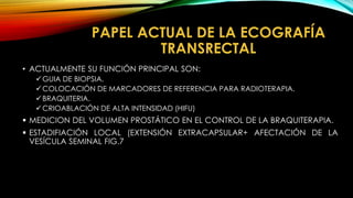 PAPEL ACTUAL DE LA ECOGRAFÍA 
TRANSRECTAL 
• ACTUALMENTE SU FUNCIÓN PRINCIPAL SON: 
GUIA DE BIOPSIA. 
COLOCACIÓN DE MARCADORES DE REFERENCIA PARA RADIOTERAPIA. 
BRAQUITERIA. 
CRIOABLACIÓN DE ALTA INTENSIDAD (HIFU) 
 MEDICION DEL VOLUMEN PROSTÁTICO EN EL CONTROL DE LA BRAQUITERAPIA. 
 ESTADIFIACIÓN LOCAL (EXTENSIÓN EXTRACAPSULAR+ AFECTACIÓN DE LA 
VESÍCULA SEMINAL FIG.7 
 