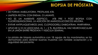 BIOPSIA DE PRÓSTATA 
• DE FORMA AMBULATORIA, PROFILAXIS ATB. 
• LIMPIEZA RECTAL CON ENEMA, O LAXANTE. 
• NO ES UN AMBIENTE ASEPTICO, ATB PRE Y POST BIOPSIA CON 
FLUOROQUINOLONAS, LA ADICIÓN DE AMINOGLUCOSICOS MEJORA. 
• EVITAR ANTIPLAQUETARIOS (AAS, CLOPIDOGREL) DABIGATRAN, WARFARINA. 
• APLICAR 5-10 ml LIDOCAINA AL 1 – 2 %, BILATERALAL HAZ NEUROVASCULAR 
EN LA UNIÓN ENTRE PROSTATA Y VESICULA SEMINAL. 
• La pistola de biopsia automática con 18 agujas de los manómetros se ha 
demostrado para obtener buenas muestras con notable aceptación y la 
seguridad del paciente. 
 