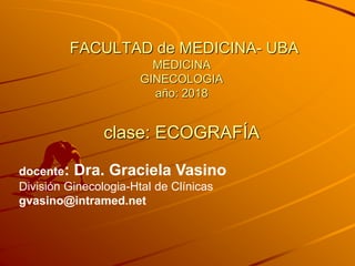 FACULTAD de MEDICINA- UBA
MEDICINA
GINECOLOGIA
año: 2018
clase: ECOGRAFÍA
docente: Dra. Graciela Vasino
División Ginecologia-Htal de Clínicas
gvasino@intramed.net
 