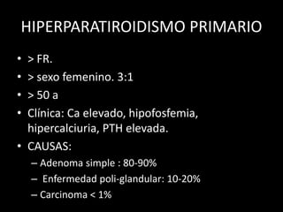 HIPERPARATIROIDISMO PRIMARIO
• > FR.
• > sexo femenino. 3:1
• > 50 a
• Clínica: Ca elevado, hipofosfemia,
hipercalciuria, PTH elevada.
• CAUSAS:
– Adenoma simple : 80-90%
– Enfermedad poli-glandular: 10-20%
– Carcinoma < 1%
 