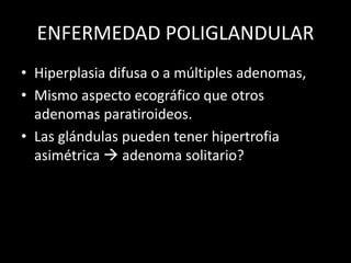 ENFERMEDAD POLIGLANDULAR
• Hiperplasia difusa o a múltiples adenomas,
• Mismo aspecto ecográfico que otros
adenomas paratiroideos.
• Las glándulas pueden tener hipertrofia
asimétrica  adenoma solitario?
 