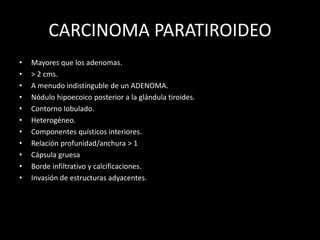 CARCINOMA PARATIROIDEO
• Mayores que los adenomas.
• > 2 cms.
• A menudo indistinguble de un ADENOMA.
• Nódulo hipoecoico posterior a la glándula tiroides.
• Contorno lobulado.
• Heterogéneo.
• Componentes quísticos interiores.
• Relación profunidad/anchura > 1
• Cápsula gruesa
• Borde infiltrativo y calcificaciones.
• Invasión de estructuras adyacentes.
 