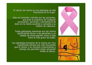 El cEl cááncer de mama es una patologncer de mama es una patologíía de altaa de alta
frecuencia en la mujer.frecuencia en la mujer.
Esto es conocido y temido por las pacientes,Esto es conocido y temido por las pacientes,
que ante la presencia de cualquierque ante la presencia de cualquier
tumoracitumoracióón, secrecin, secrecióón o persistencia den o persistencia de
dolor en la mama acudirdolor en la mama acudiráán a consulta a sun a consulta a su
mméédico de cabecera.dico de cabecera.
Todas patologTodas patologíías mamarias aun las menosas mamarias aun las menos
significativas llevan a las pacientes a unsignificativas llevan a las pacientes a un
estado de preocupaciestado de preocupacióón como si estan como si esta
fuera la mfuera la máás grave de todas.s grave de todas.
Las patologLas patologíías benignas de la mama son muyas benignas de la mama son muy
importantes porque son mimportantes porque son máás frecuentess frecuentes
que el cque el cááncer y su correcto conocimiento yncer y su correcto conocimiento y
manejo nos permiten mejor actuacimanejo nos permiten mejor actuacióónn
frente al cfrente al cááncer.ncer.
 
