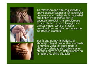 La relevancia que estLa relevancia que estáá adquiriendo eladquiriendo el
apoyo psicoemocional en las patologapoyo psicoemocional en las patologííasas
de mama es un reflejo de la necesidadde mama es un reflejo de la necesidad
que tienen las personas que loque tienen las personas que lo
padecen de recibir una atencipadecen de recibir una atencióón quen que
trascienda los aspectos bioltrascienda los aspectos biolóógicos ogicos o
clclíínicos y que recoja el impactonicos y que recoja el impacto
emocional que entraemocional que entrañña una sospechaa una sospecha
de afeccide afeccióón mamarian mamaria
por lo que es muy importante elpor lo que es muy importante el
abordaje integral desde el momento deabordaje integral desde el momento de
la primera visita, de igual modo lala primera visita, de igual modo la
eficacia y celeridad del profesional eneficacia y celeridad del profesional en
atenciatencióón primaria son determinante enn primaria son determinante en
la mejorla mejoríía de dicha situacia de dicha situacióón.n.
 