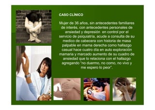 CASO CLÍNICO
Mujer de 36 años, sin antecedentes familiares
de interés, con antecedentes personales de
ansiedad y depresión en control por el
servicio de psiquiatría, acude a consulta de su
medico de cabecera con historia de masa
palpable en mama derecha como hallazgo
casual hace cuatro día en auto exploración
mamaria y marcado aumento de su cuadro de
ansiedad que lo relaciona con el hallazgo
agregando “no duermo, no como, no vivo y
me espero lo peor”.
 