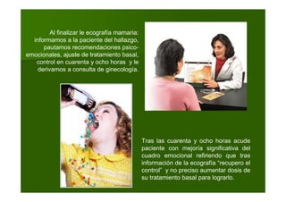 Al finalizar le ecografía mamaria:
informamos a la paciente del hallazgo,
pautamos recomendaciones psico-
emocionales, ajuste de tratamiento basal,
control en cuarenta y ocho horas y le
derivamos a consulta de ginecología.
Tras las cuarenta y ocho horas acude
paciente con mejoría significativa del
cuadro emocional refiriendo que tras
información de la ecografía “recupero el
control” y no preciso aumentar dosis de
su tratamiento basal para lograrlo.
 