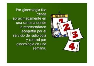 Por ginecologPor ginecologíía fuea fue
citadacitada
aproximadamente enaproximadamente en
una semana dondeuna semana donde
le recomendaronle recomendaron
ecografecografíía por ela por el
servicio de radiologservicio de radiologííaa
y control pory control por
ginecologginecologíía en unaa en una
semana.semana.
 