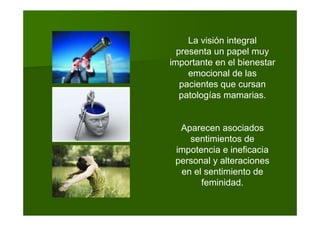 La visión integral
presenta un papel muy
importante en el bienestar
emocional de las
pacientes que cursan
patologías mamarias.
Aparecen asociados
sentimientos de
impotencia e ineficacia
personal y alteraciones
en el sentimiento de
feminidad.
 