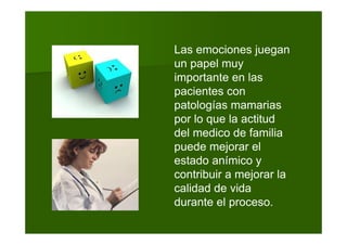 Las emociones juegan
un papel muy
importante en las
pacientes con
patologías mamarias
por lo que la actitud
del medico de familia
puede mejorar el
estado anímico y
contribuir a mejorar la
calidad de vida
durante el proceso.
 
