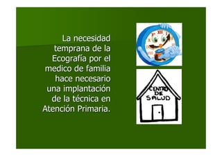La necesidadLa necesidad
temprana de latemprana de la
EcografEcografíía por ela por el
medico de familiamedico de familia
hace necesariohace necesario
una implantaciuna implantacióónn
de la tde la téécnica encnica en
AtenciAtencióón Primaria.n Primaria.
 