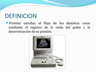 DEFINICION
Permite estudiar el flujo de los distintos vasos
mediante el registro de la onda del pulso y la
determinación de su presión.