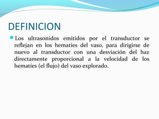DEFINICION
Los ultrasonidos emitidos por el transductor se
reflejan en los hematíes del vaso, para dirigirse de
nuevo al transductor con una desviación del haz
directamente proporcional a la velocidad de los
hematíes (el flujo) del vaso explorado.