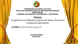 LOJA-ECUADOR
2020-2021
UNIVERSIDAD NACIONAL DE LOJA
FACULTAD AGROPECUARIA DE RECURSOS NATURALES
RENOVABLES
CARRERA DE MEDICINA VETERINARIA Y ZOOTECNIA
TÍTULO:
Ecografía en las Diferentes Especies de Interés Zootécnico
Evaluación Espermática.
ALUMNO: Córdova Román Jorge Luis
 