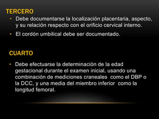 TERCERO
• Debe documentarse la localización placentaria, aspecto,
y su relación respecto con el orificio cervical interno.
• El cordón umbilical debe ser documentado.
CUARTO
• Debe efectuarse la determinación de la edad
gestacional durante el examen inicial, usando una
combinación de mediciones craneales como el DBP o
la DCC, y una media del miembro inferior como la
longitud femoral.
 