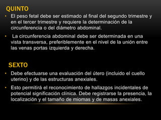 QUINTO
• El peso fetal debe ser estimado al final del segundo trimestre y
en el tercer trimestre y requiere la determinación de la
circunferencia o del diámetro abdominal.
• La circunferencia abdominal debe ser determinada en una
vista transversa, preferiblemente en el nivel de la unión entre
las venas portas izquierda y derecha.
SEXTO
• Debe efectuarse una evaluación del útero (incluido el cuello
uterino) y de las estructuras anexiales.
• Esto permitirá el reconocimiento de hallazgos incidentales de
potencial significación clínica. Debe registrarse la presencia, la
localización y el tamaño de miomas y de masas anexiales.
 