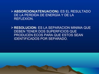 ABSORCION(ATENUACION): ES EL RESULTADO
DE LA PERDIDA DE ENERGIA Y DE LA
REFLEXION.
RESOLUCION: ES LA SEPARACION MINIMA QUE
DEBEN TENER DOS SUPERFICIOS QUE
PRODUCEN ECOS PARA QUE ESTOS SEAN
IDENTIFICADOS POR SEPARADO.
 
