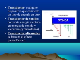 • Transductor: cualquier
dispositivo que convierte
un tipo de energía en otro.
• Transductor de sonido:
convierte energía eléctrica
en energía de sonido y
viceversa(ej:micrófonos).
• Transductor ultrasónico:
se basa en el efecto
piezoeléctrico.
 