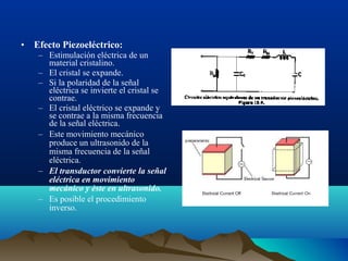 • Efecto Piezoeléctrico:
– Estimulación eléctrica de un
material cristalino.
– El cristal se expande.
– Si la polaridad de la señal
eléctrica se invierte el cristal se
contrae.
– El cristal eléctrico se expande y
se contrae a la misma frecuencia
de la señal eléctrica.
– Este movimiento mecánico
produce un ultrasonido de la
misma frecuencia de la señal
eléctrica.
– El transductor convierte la señal
eléctrica en movimiento
mecánico y èste en ultrasonido.
– Es posible el procedimiento
inverso.
 
