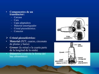 • Componentes de un
transductor:
– Carcasa
– Cara
– Capa adaptadora
– Material amortiguador
– Cristal piezoelèctrico.
– Conector
 Cristal piezoeléctrico:
• Material (PZT, cuarzo, circonato
de plomo y bario)
• Grosor (la mitad o la cuarta parte
de la longitud de la onda)
• Diámetro (controla la forma del
haz ultrasónico)
 