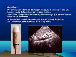  Sectoriales
• Proporcionan un formato de imagen triangular o en abanico con una
base de inicio de la emisión de los ecos mínima.
• Se usan en la exploración cardiaca y abdominal ya que permiten tener
un abordaje intercostal.
• Al usarse para la exploración de estructuras más profundas su
frecuencia de trabajo suele ser entre 3.5 y 5 MHz
 