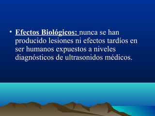 • Efectos Biológicos: nunca se han
producido lesiones ni efectos tardíos en
ser humanos expuestos a niveles
diagnósticos de ultrasonidos médicos.
 