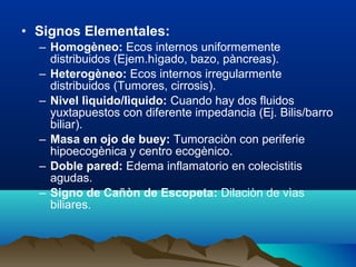• Signos Elementales:
– Homogèneo: Ecos internos uniformemente
distribuidos (Ejem.hìgado, bazo, pàncreas).
– Heterogèneo: Ecos internos irregularmente
distribuidos (Tumores, cirrosis).
– Nivel lìquido/lìquido: Cuando hay dos fluidos
yuxtapuestos con diferente impedancia (Ej. Bilis/barro
biliar).
– Masa en ojo de buey: Tumoraciòn con periferie
hipoecogènica y centro ecogènico.
– Doble pared: Edema inflamatorio en colecistitis
agudas.
– Signo de Cañòn de Escopeta: Dilaciòn de vìas
biliares.
 