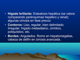 • Hígado brillante: Esteatosis hepática (se valora
comparando parénquimas hepático y renal);
algunas cirrosis en fase precoz
• Contorno: Liso, regular, bien delimitado.
Irregular: hìgado metastàsico, cirròtico,
poliquìstico, etc.
• Bordes: Angulados. Romo en hepatomegalias,
cabeza de delfìn en cirrosis avanzada.
 
