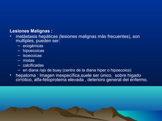 Lesiones Malignas :
• metàstasis hepàticas (lesiones malignas màs frecuentes), son
multiples, pueden ser:
– ecogènicas
– hipoecoicas
– isoecoicas
– mixtas
– calcificadas
– en diana /ojo de buey (centro de la diana hiper o hipoecoico)
• hepatoma : Imagen inespecìfica,suele ser ùnico, sobre higado
cirròtico, alfa-fetoproteina elevada , deterioro general del enfermo.
 