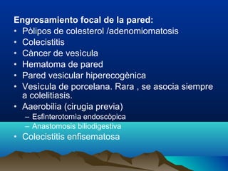 Engrosamiento focal de la pared:
• Pòlipos de colesterol /adenomiomatosis
• Colecistitis
• Càncer de vesìcula
• Hematoma de pared
• Pared vesicular hiperecogènica
• Vesìcula de porcelana. Rara , se asocia siempre
a colelitiasis.
• Aaerobilia (cirugia previa)
– Esfinterotomìa endoscòpica
– Anastomosis biliodigestiva
• Colecistitis enfisematosa
 