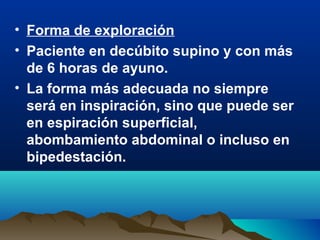 • Forma de exploración
• Paciente en decúbito supino y con más
de 6 horas de ayuno.
• La forma más adecuada no siempre
será en inspiración, sino que puede ser
en espiración superficial,
abombamiento abdominal o incluso en
bipedestación.
 