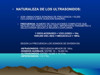• NATURALEZA DE LOS ULTRASONIDOS:
– SON VIBRACIONES SONORAS DE FRECUENCIA >16,000
CICLOS/SEG.(LIMITE AUDICION SONORA).
– FRECUENCIA: NUMERO DE OSCILACIONES COMPLETAS QUE
REALIZA UNA PARTICULA EN 1SEG. IMPORTANTE PARAMETRO A
SELECCIONAR SEGÚN LA REGION A EXPLORAR.
1 OSCILACION/SEG = 1CICLO/SEG = 1Hz.
1000,000 OSC./SEG =1MEGACICLO = 1MHz.
SEGÚN LA FRECUENCIA LOS SONIDOS SE DIVIDEN EN:
-INFRASONIDOS: FRECUENCIA MENOR DE 16Hz.
-SONIDOS AUDIBLES: ENTRE 16 – 16,000 Hz.
-ULTRASONIDOS: ENTRE 16,000 Y 10 1ºHz.
-HIPERSONIDOS: >10 1ºHz.
 
