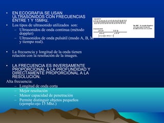 • EN ECOGRAFIA SE USAN
ULTRASONIDOS CON FRECUENCIAS
ENTRE 1 Y 15MHz.
• Los tipos de ultrasonido utilizados son:
– Ultrasonidos de onda continua (método
doppler)
– Ultrasonidos de onda pulsátil (modo A, B, M
y tiempo real).
• La frecuencia y longitud de la onda tienen
relación con la resolución de la imagen.
• LA FRECUENCIA ES INVERSAMENTE
PROPORCIONAL A LA PROFUNDIDAD Y
DIRECTAMENTE PROPORCIONAL A LA
RESOLUCION.
Alta frecuencia:
– Longitud de onda corta
– Mejor resolución
– Menor capacidad de penetración
– Permite distinguir objetos pequeños
(ejemplo:ojo 15 Mhz.)
 