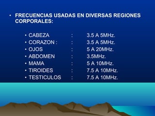 • FRECUENCIAS USADAS EN DIVERSAS REGIONES
CORPORALES:
• CABEZA : 3.5 A 5MHz.
• CORAZON : : 3.5 A 5MHz.
• OJOS : 5 A 20MHz.
• ABDOMEN : 3.5MHz.
• MAMA : 5 A 10MHz.
• TIROIDES : 7.5 A 10MHz.
• TESTICULOS : 7.5 A 10MHz.
 
