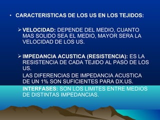 • CARACTERISTICAS DE LOS US EN LOS TEJIDOS:
VELOCIDAD: DEPENDE DEL MEDIO, CUANTO
MAS SOLIDO SEA EL MEDIO, MAYOR SERA LA
VELOCIDAD DE LOS US.
IMPEDANCIA ACUSTICA (RESISTENCIA): ES LA
RESISTENCIA DE CADA TEJIDO AL PASO DE LOS
US.
LAS DIFERENCIAS DE IMPEDANCIA ACUSTICA
DE UN 1% SON SUFICIENTES PARA DX.US.
INTERFASES: SON LOS LIMITES ENTRE MEDIOS
DE DISTINTAS IMPEDANCIAS.
 