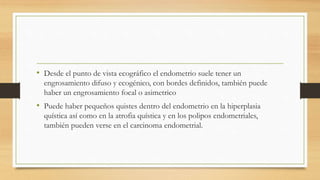 • Desde el punto de vista ecográfico el endometrio suele tener un
engrosamiento difuso y ecogénico, con bordes definidos, también puede
haber un engrosamiento focal o asimetrico
• Puede haber pequeños quistes dentro del endometrio en la hiperplasia
quística así como en la atrofia quística y en los polipos endometriales,
también pueden verse en el carcinoma endometrial.
 